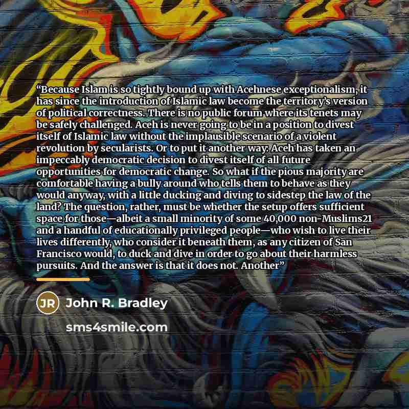 “Because Islam is so tightly bound up with Acehnese exceptionalism, it has since the introduction of Islamic law become the territory’s version of political correctness. There is no public forum where its tenets may be safely challenged. Aceh is never going to be in a position to divest itself of…” quote by John R. Bradley