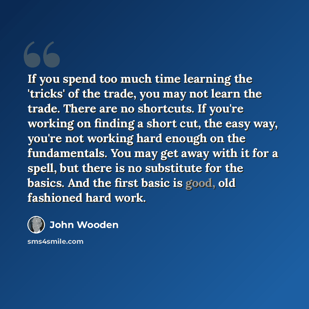 “If you spend too much time learning the 'tricks' of the trade, you may not learn the trade. There are no shortcuts. If you're working on finding a short cut, the easy way, you're not working hard enough on the fundamentals. You may get away with it for a spell, but there is no substitute for the…” quote by John Wooden