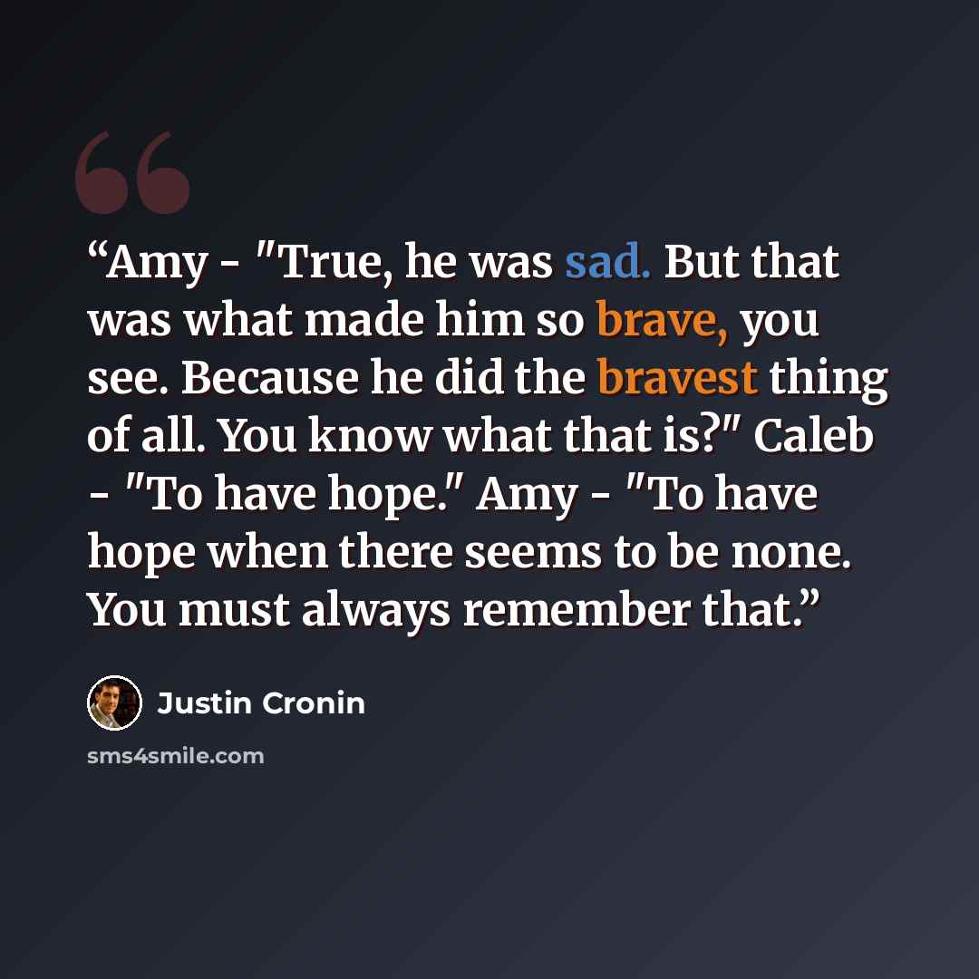 “Amy - "True, he was sad. But that was what made him so brave, you see. Because he did the bravest thing of all. You know what that is?" Caleb - "To have hope." Amy - "To have hope when there seems to be none. You must always remember that.” quote by Justin Cronin