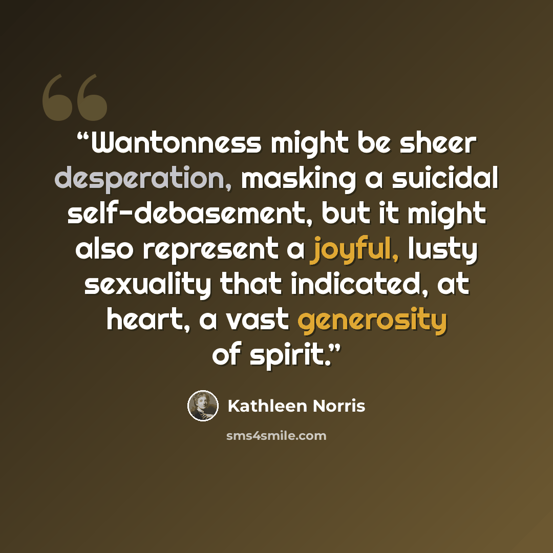 “Wantonness might be sheer desperation, masking a suicidal self-debasement, but it might also represent a joyful, lusty sexuality that indicated, at heart, a vast generosity of spirit.” quote by Kathleen Norris