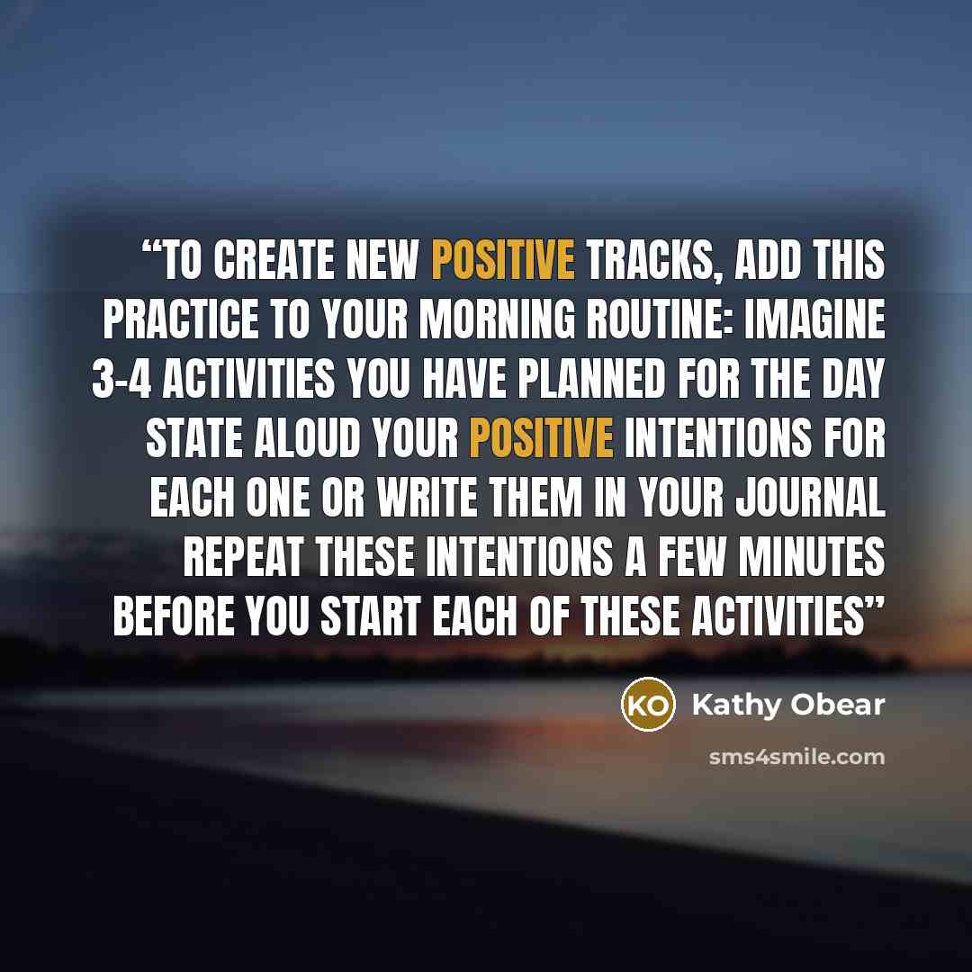“To create new positive tracks, add this practice to your morning routine: Imagine 3-4 activities you have planned for the day State aloud your positive intentions for each one or write them in your journal Repeat these intentions a few minutes before you start each of these activities” quote by Kathy Obear