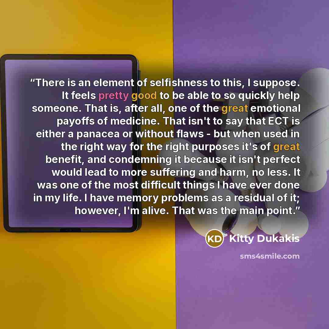 “There is an element of selfishness to this, I suppose. It feels pretty good to be able to so quickly help someone. That is, after all, one of the great emotional payoffs of medicine. That isn't to say that ECT is either a panacea or without flaws - but when used in the right way for the right…” quote by Kitty Dukakis