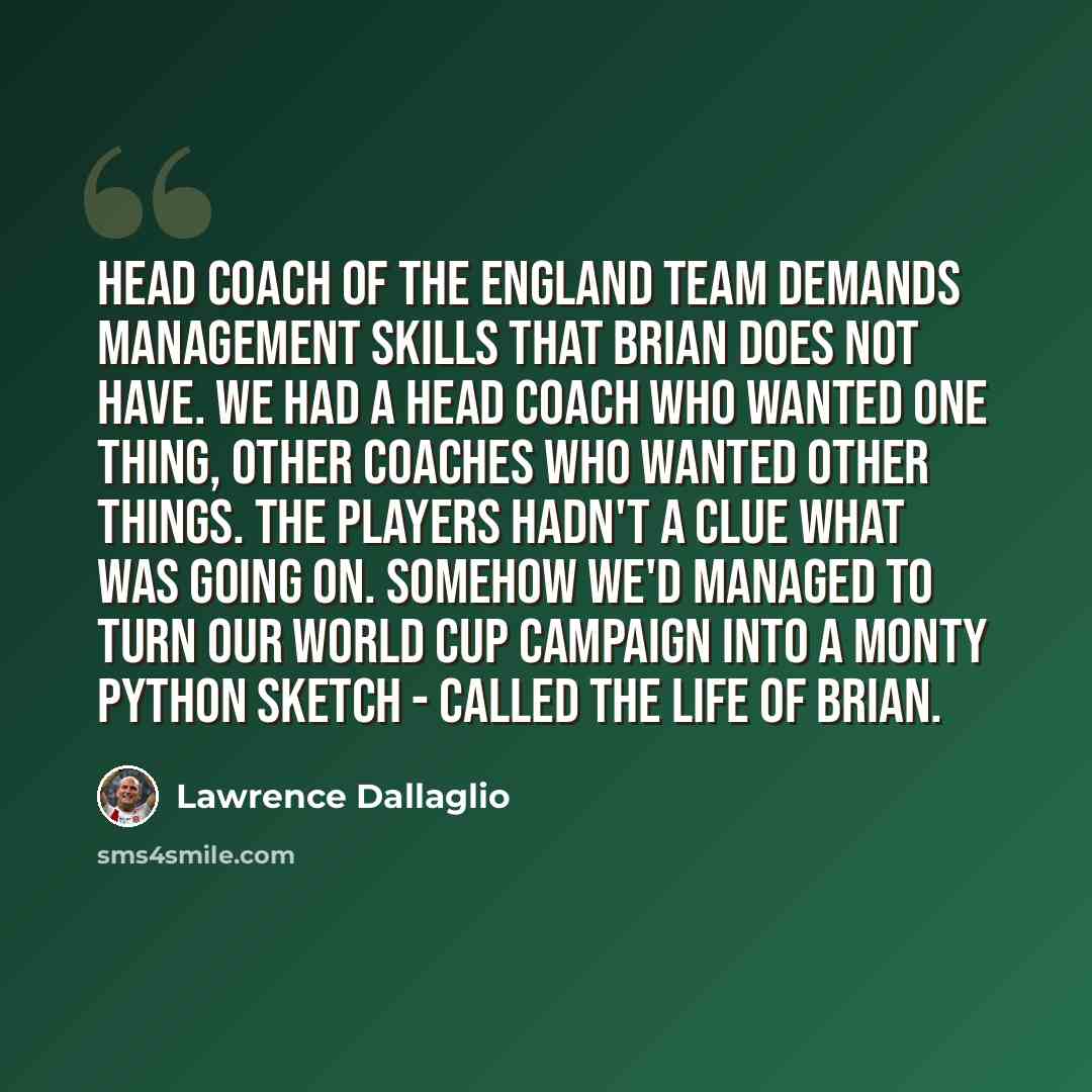 “Head coach of the England team demands management skills that Brian does not have. We had a head coach who wanted one thing, other coaches who wanted other things. The players hadn't a clue what was going on. Somehow we'd managed to turn our World Cup campaign into a Monty Python sketch - called…” quote by Lawrence Dallaglio