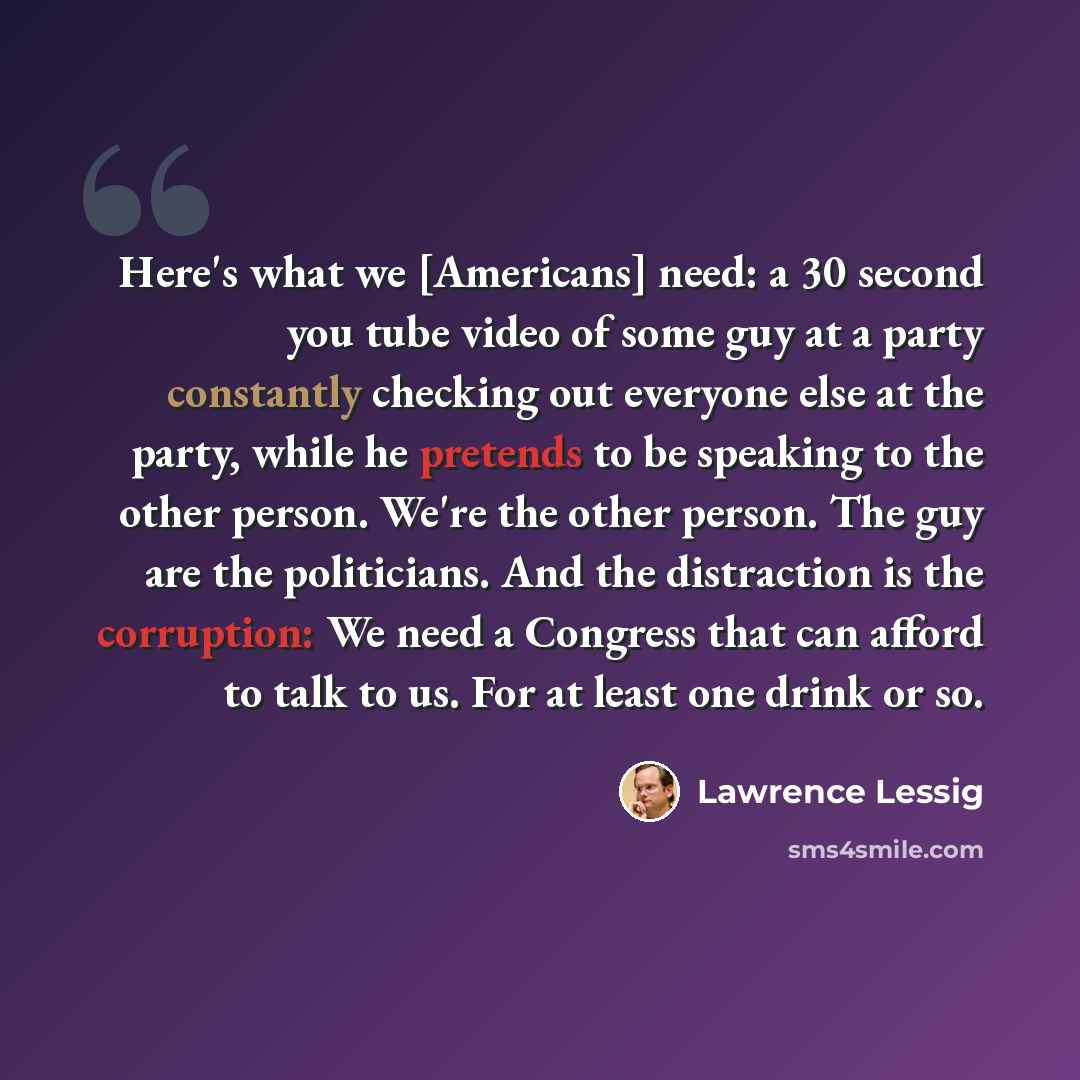 “Here's what we [Americans] need: a 30 second you tube video of some guy at a party constantly checking out everyone else at the party, while he pretends to be speaking to the other person. We're the other person. The guy are the politicians. And the distraction is the corruption: We need a…” quote by Lawrence Lessig