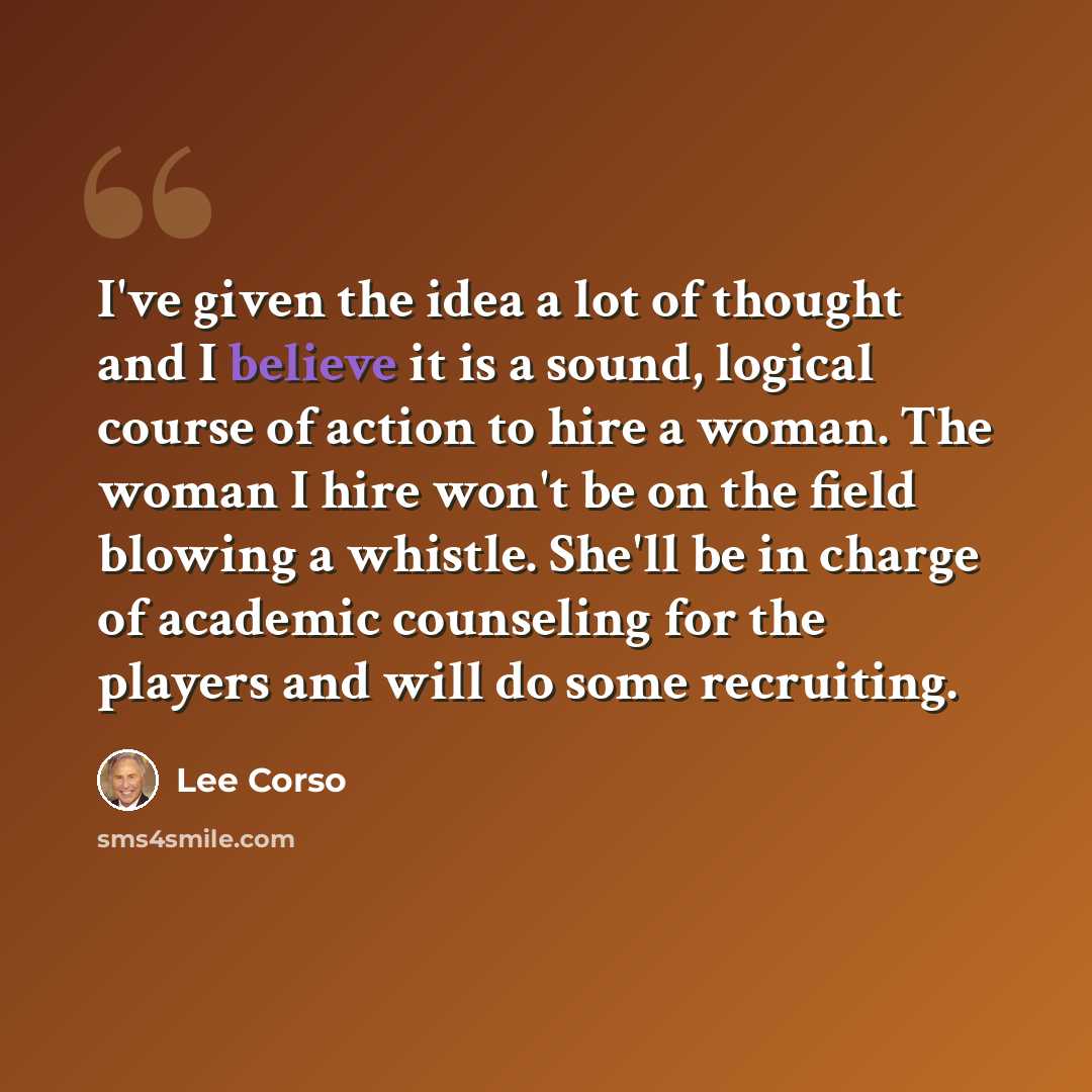 “I've given the idea a lot of thought and I believe it is a sound, logical course of action to hire a woman. The woman I hire won't be on the field blowing a whistle. She'll be in charge of academic counseling for the players and will do some recruiting.” quote by Lee Corso