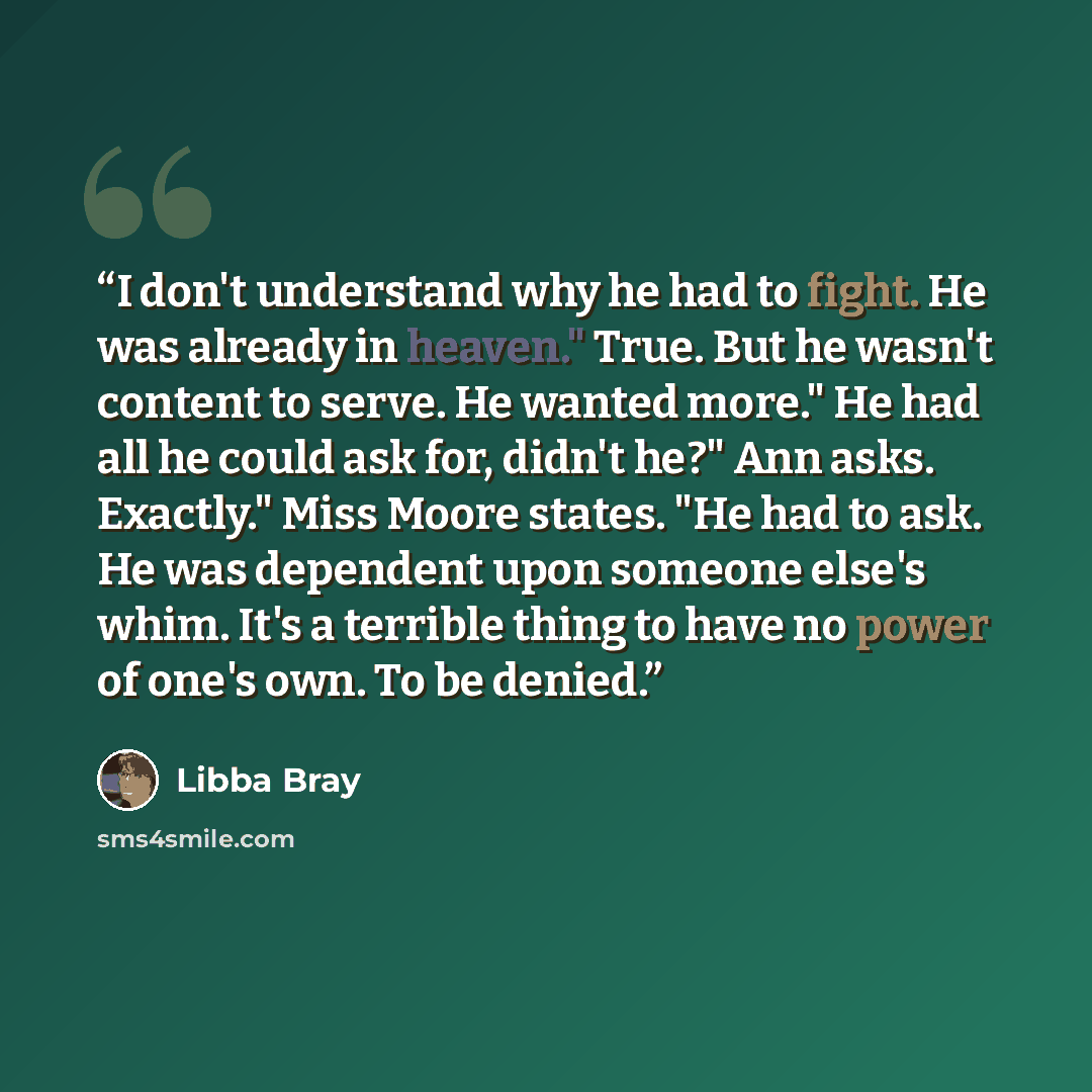 “I don't understand why he had to fight. He was already in heaven." True. But he wasn't content to serve. He wanted more." He had all he could ask for, didn't he?" Ann asks. Exactly." Miss Moore states. "He had to ask. He was dependent upon someone else's whim. It's a terrible thing to have no…” quote by Libba Bray