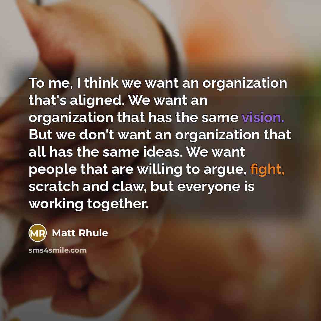 “To me, I think we want an organization that's aligned. We want an organization that has the same vision. But we don't want an organization that all has the same ideas. We want people that are willing to argue, fight, scratch and claw, but everyone is working together.” quote by Matt Rhule