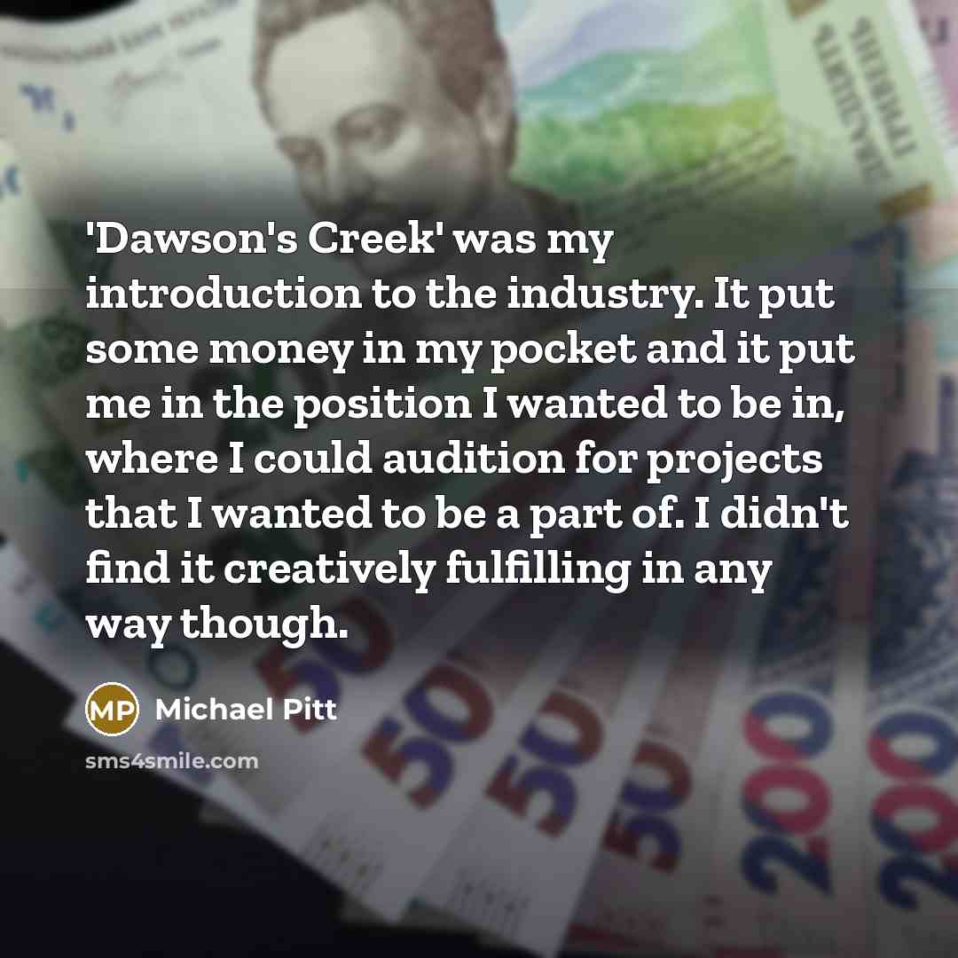 “'Dawson's Creek' was my introduction to the industry. It put some money in my pocket and it put me in the position I wanted to be in, where I could audition for projects that I wanted to be a part of. I didn't find it creatively fulfilling in any way though.” quote by Michael Pitt