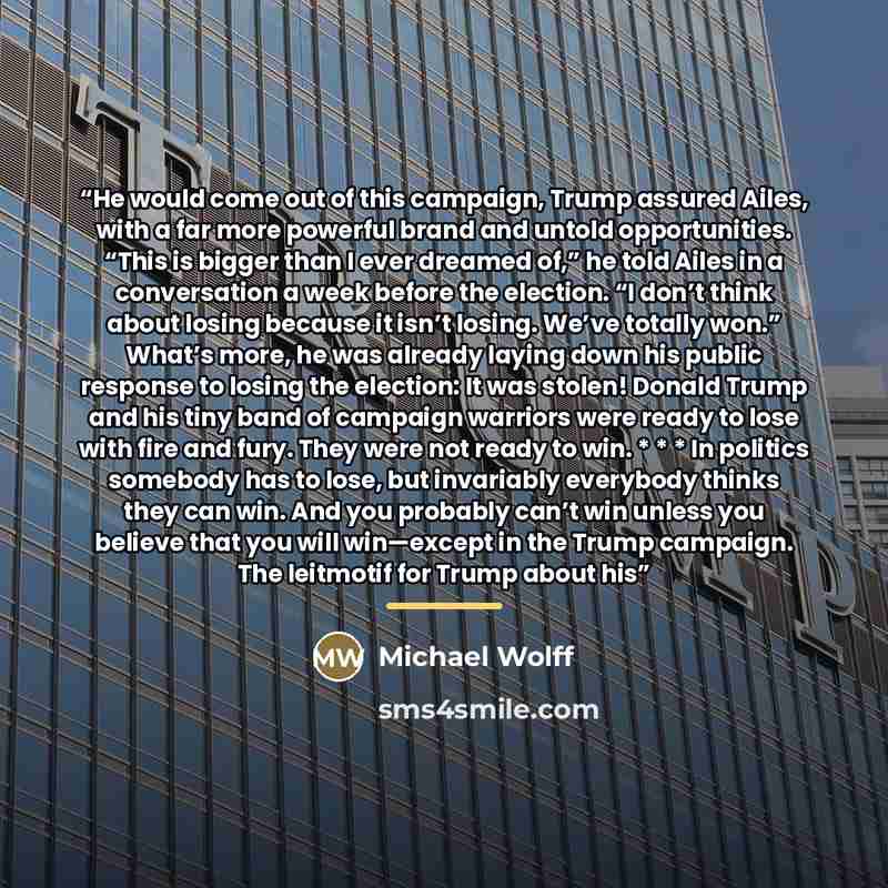 “He would come out of this campaign, Trump assured Ailes, with a far more powerful brand and untold opportunities. “This is bigger than I ever dreamed of,” he told Ailes in a conversation a week before the election. “I don’t think about losing because it isn’t losing. We’ve totally won.” What’s…” quote by Michael Wolff