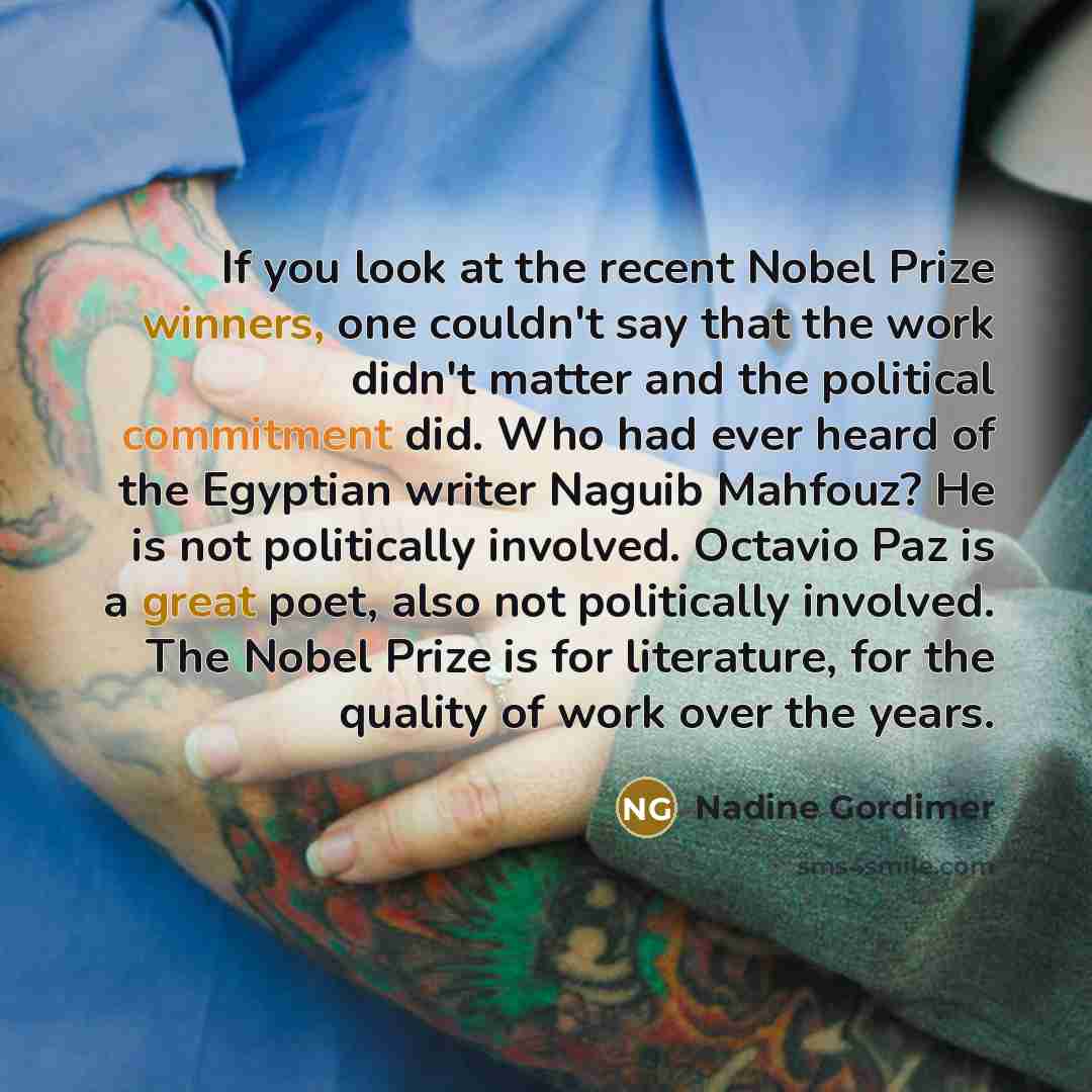 “If you look at the recent Nobel Prize winners, one couldn't say that the work didn't matter and the political commitment did. Who had ever heard of the Egyptian writer Naguib Mahfouz? He is not politically involved. Octavio Paz is a great poet, also not politically involved. The Nobel Prize is for…” quote by Nadine Gordimer