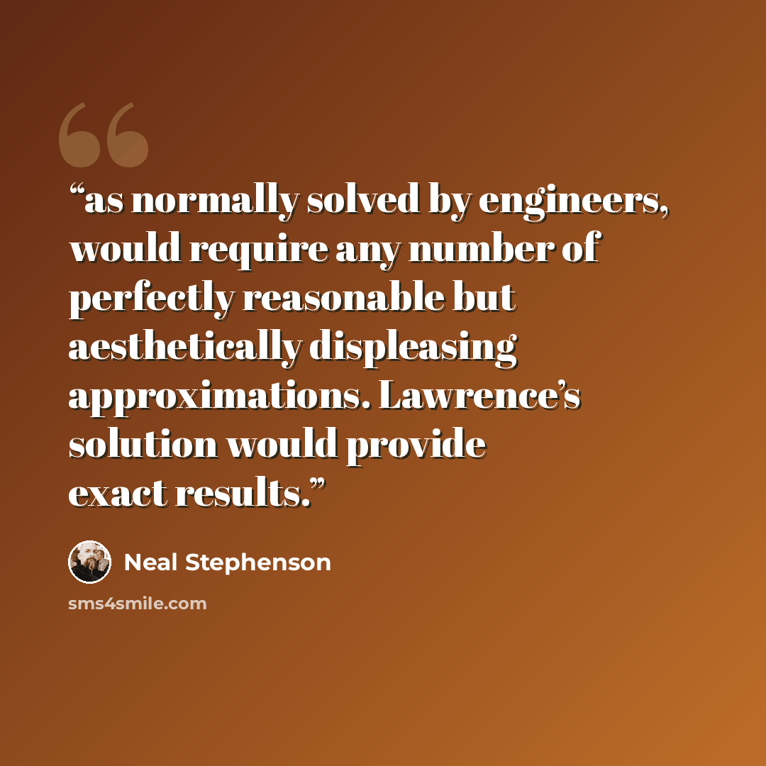 “as normally solved by engineers, would require any number of perfectly reasonable but aesthetically displeasing approximations. Lawrence’s solution would provide exact results.” quote by Neal Stephenson