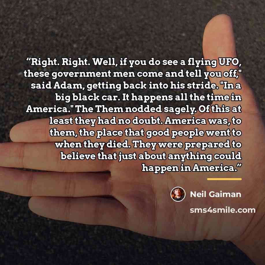 “Right. Right. Well, if you do see a flying UFO, these government men come and tell you off," said Adam, getting back into his stride. "In a big black car. It happens all the time in America." The Them nodded sagely. Of this at least they had no doubt. America was, to them, the place that good…” quote by Neil Gaiman