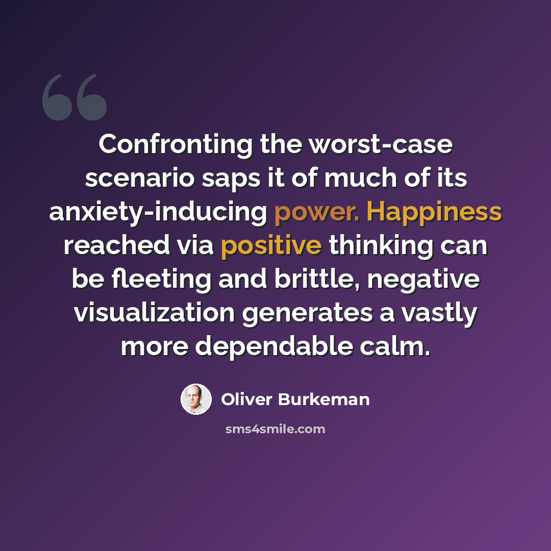 “Confronting the worst-case scenario saps it of much of its anxiety-inducing power. Happiness reached via positive thinking can be fleeting and brittle, negative visualization generates a vastly more dependable calm.” quote by Oliver Burkeman
