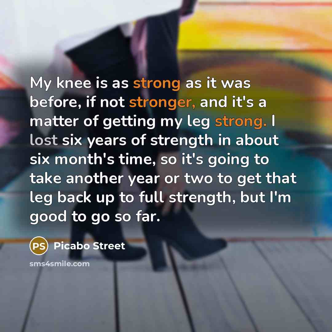 “My knee is as strong as it was before, if not stronger, and it's a matter of getting my leg strong. I lost six years of strength in about six month's time, so it's going to take another year or two to get that leg back up to full strength, but I'm good to go so far.” quote by Picabo Street