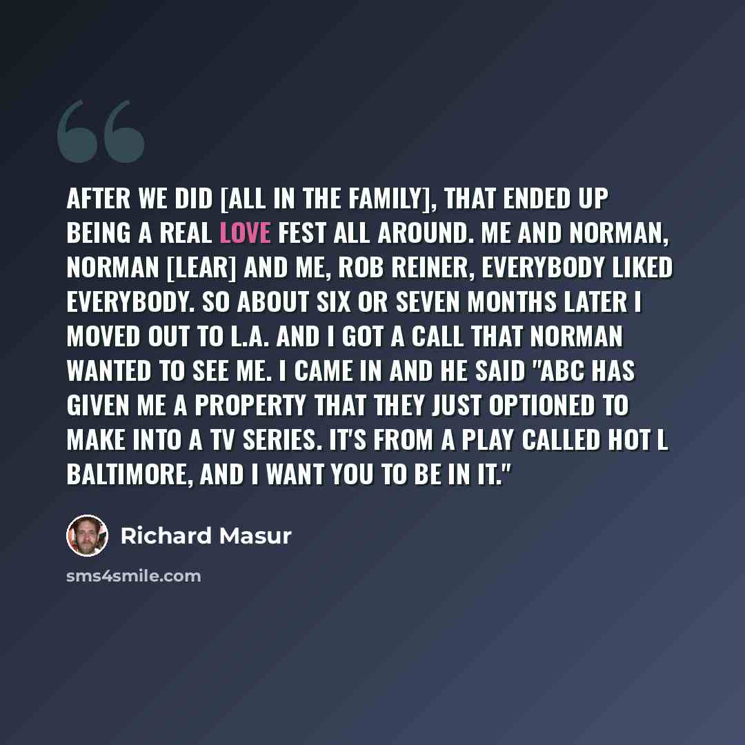 “After we did [All In The Family], that ended up being a real love fest all around. Me and Norman, Norman [Lear] and me, Rob Reiner, everybody liked everybody. So about six or seven months later I moved out to L.A. and I got a call that Norman wanted to see me. I came in and he said "ABC has given…” quote by Richard Masur