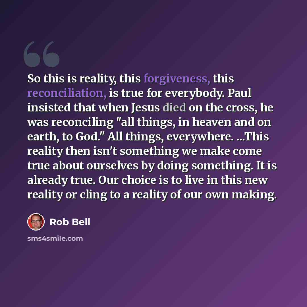 “So this is reality, this forgiveness, this reconciliation, is true for everybody. Paul insisted that when Jesus died on the cross, he was reconciling "all things, in heaven and on earth, to God." All things, everywhere. ...This reality then isn't something we make come true about ourselves by…” quote by Rob Bell