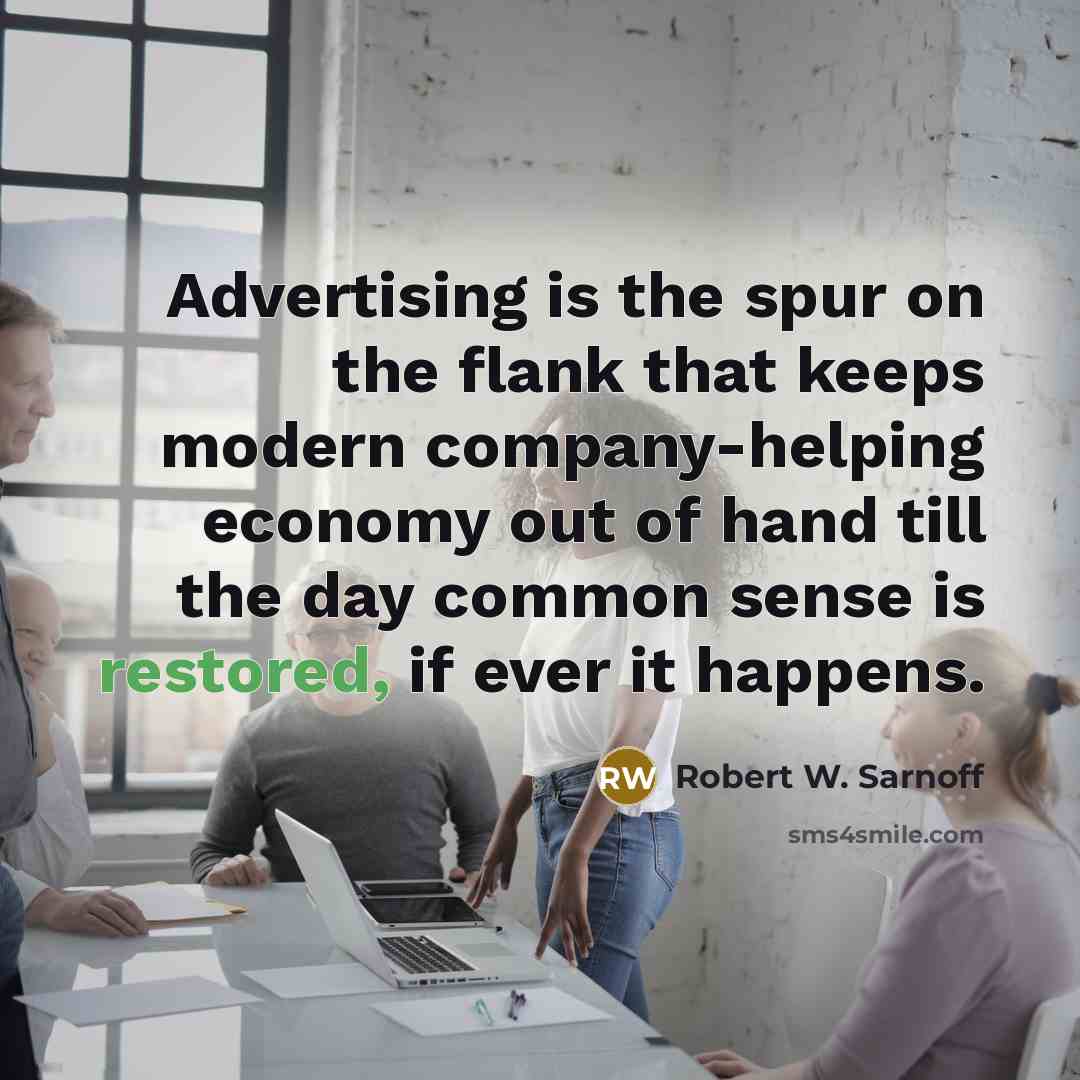 “Advertising is the spur on the flank that keeps modern company-helping economy out of hand till the day common sense is restored, if ever it happens.” quote by Robert W. Sarnoff