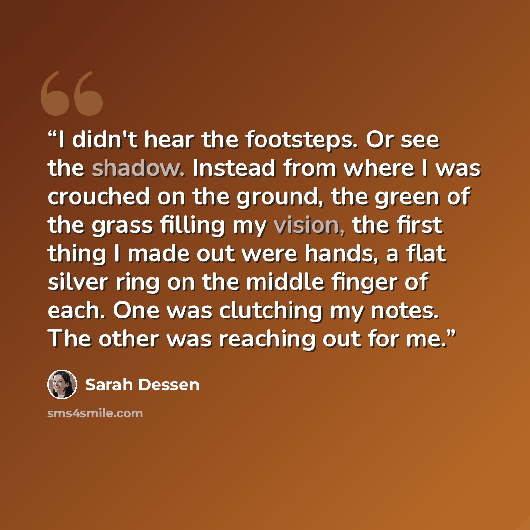 “I didn't hear the footsteps. Or see the shadow. Instead from where I was crouched on the ground, the green of the grass filling my vision, the first thing I made out were hands, a flat silver ring on the middle finger of each. One was clutching my notes. The other was reaching out for me.” quote by Sarah Dessen