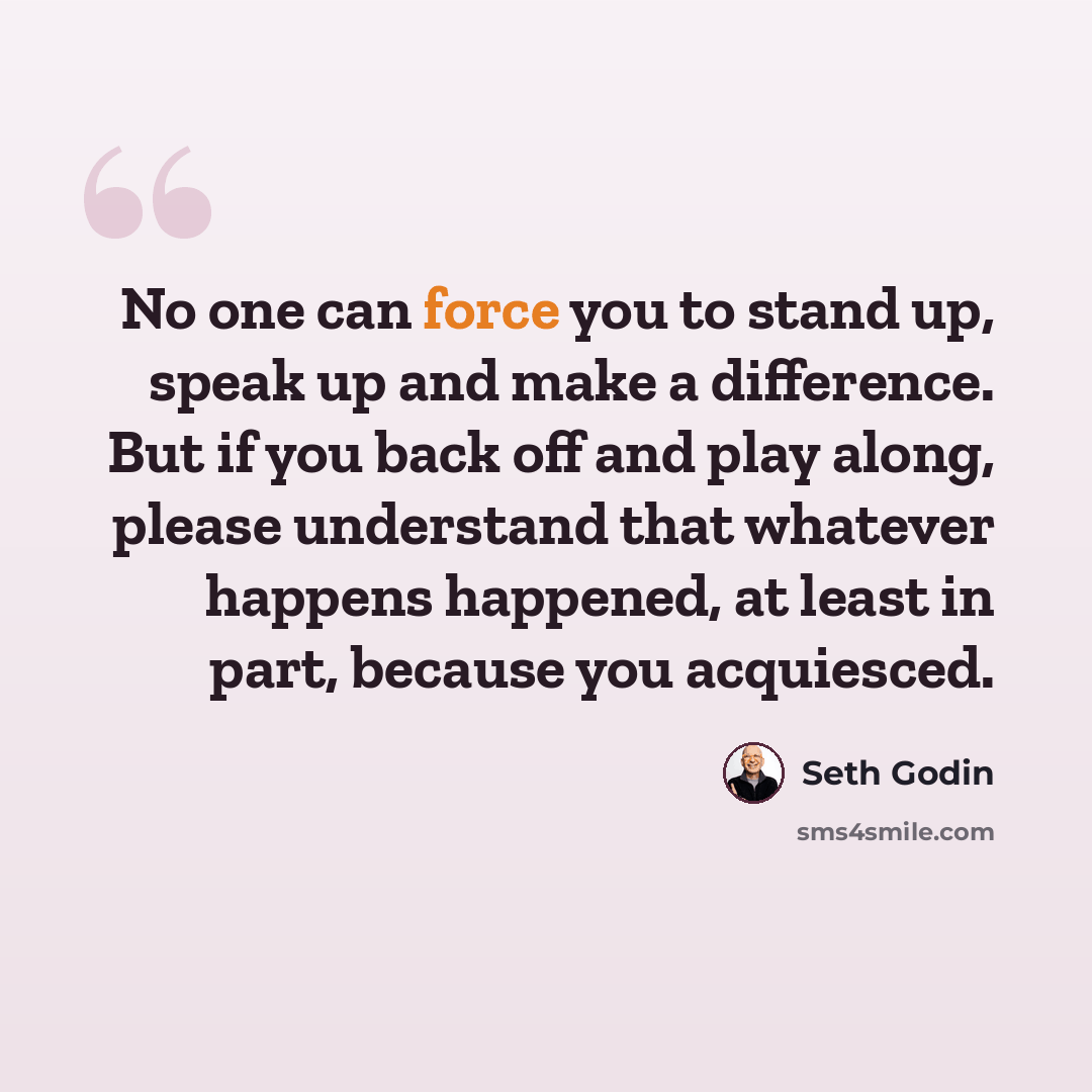 “No one can force you to stand up, speak up and make a difference. But if you back off and play along, please understand that whatever happens happened, at least in part, because you acquiesced.” quote by Seth Godin