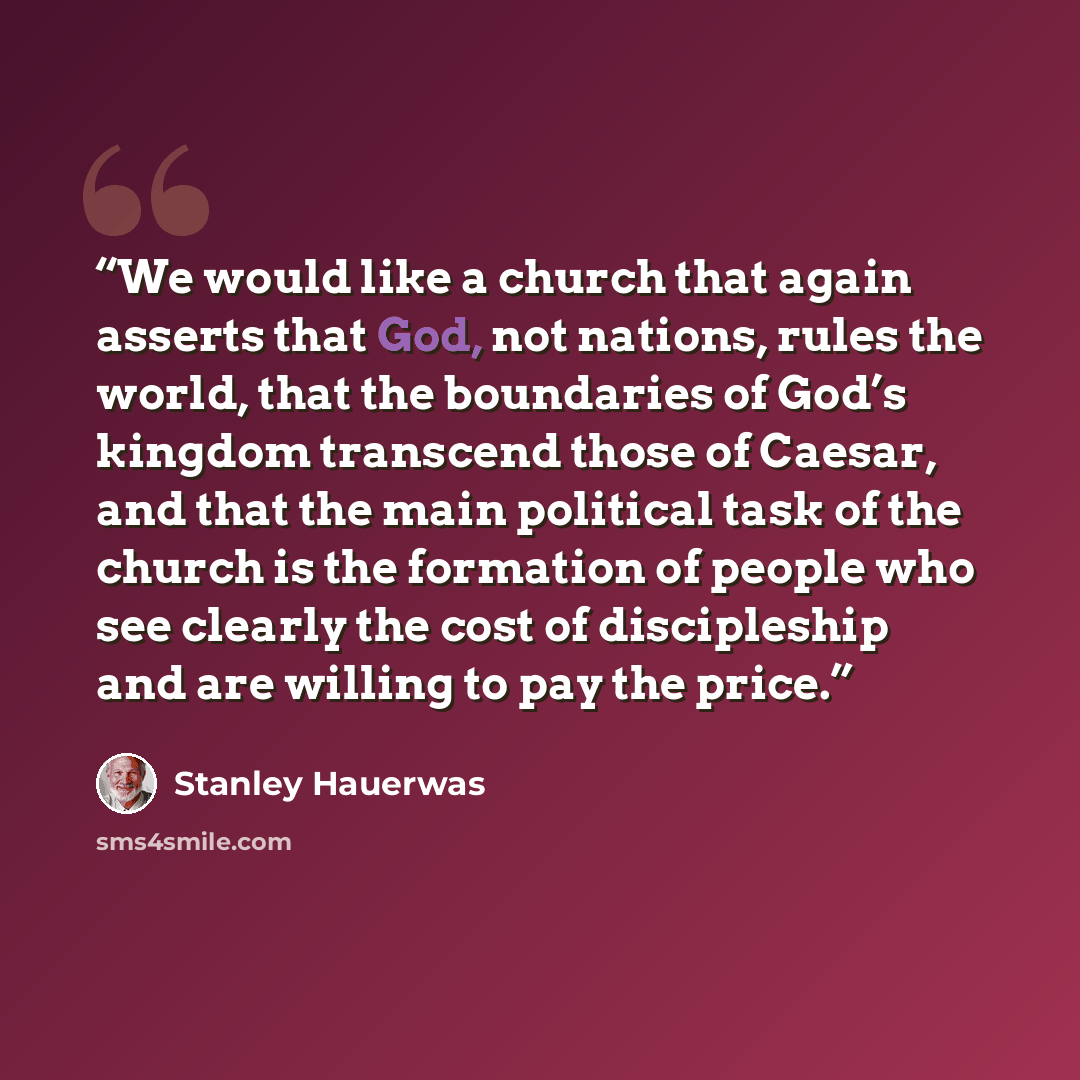 “We would like a church that again asserts that God, not nations, rules the world, that the boundaries of God’s kingdom transcend those of Caesar, and that the main political task of the church is the formation of people who see clearly the cost of discipleship and are willing to pay the price.” quote by Stanley Hauerwas