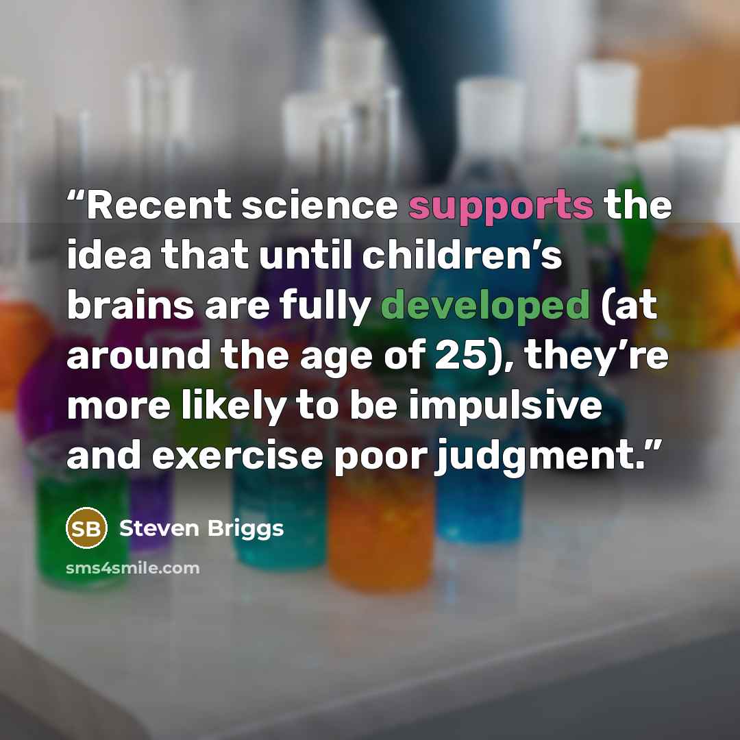 “Recent science supports the idea that until children’s brains are fully developed (at around the age of 25), they’re more likely to be impulsive and exercise poor judgment.” quote by Steven Briggs