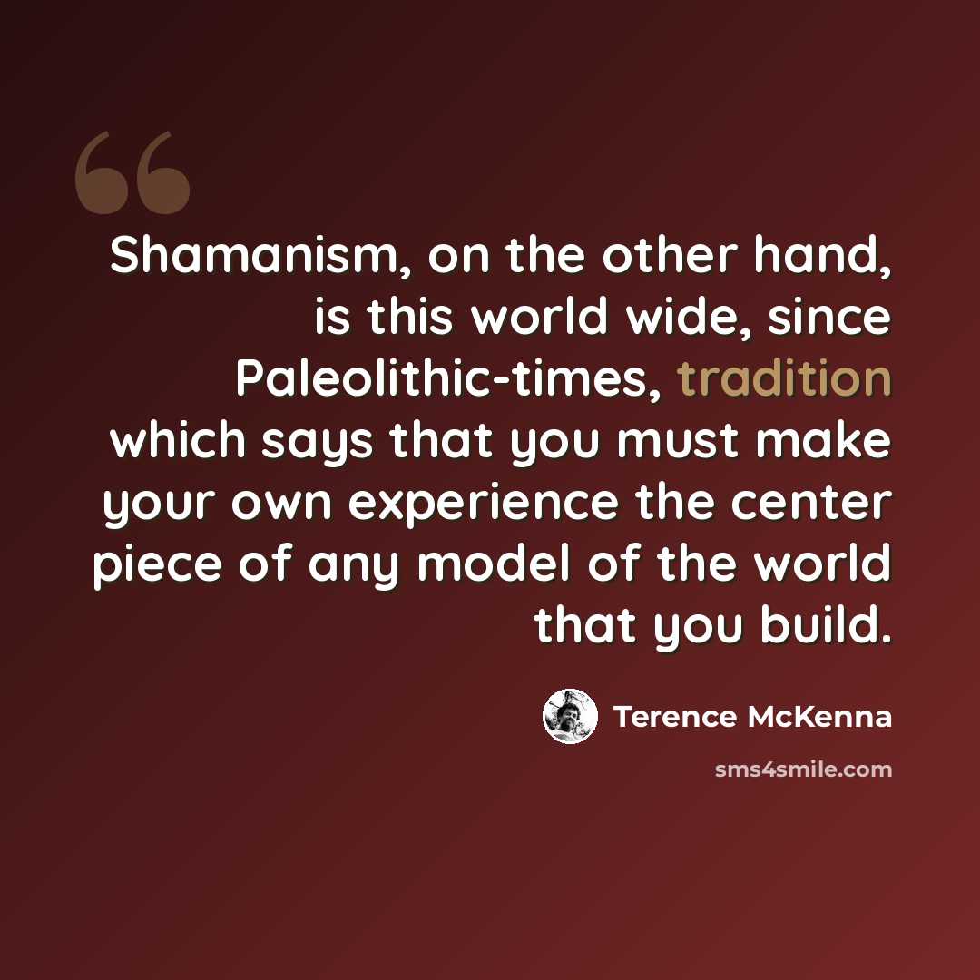 “Shamanism, on the other hand, is this world wide, since Paleolithic-times, tradition which says that you must make your own experience the center piece of any model of the world that you build.” quote by Terence McKenna