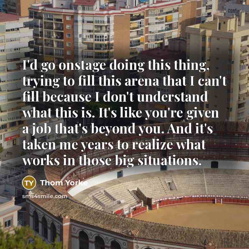 “I'd go onstage doing this thing, trying to fill this arena that I can't fill because I don't understand what this is. It's like you're given a job that's beyond you. And it's taken me years to realize what works in those big situations.” quote by Thom Yorke