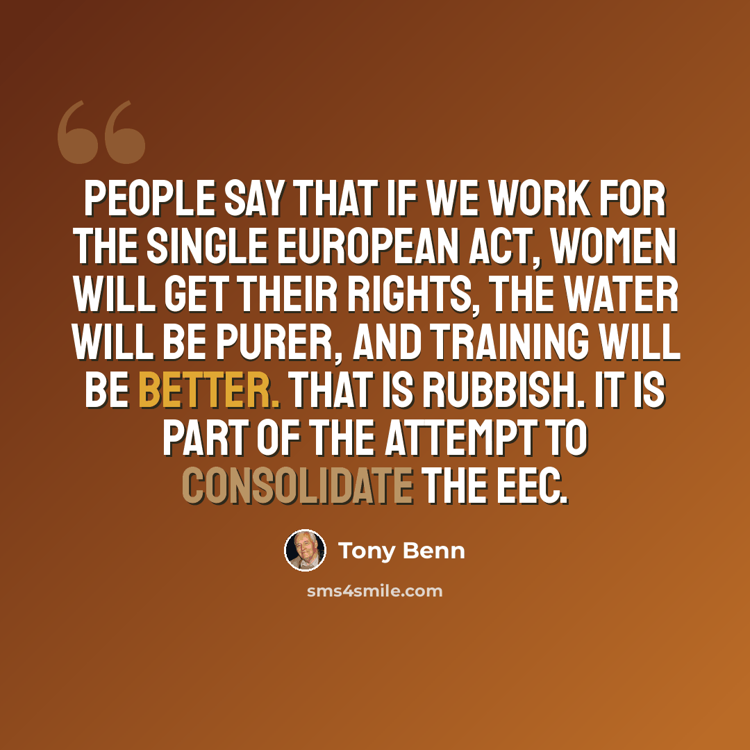“People say that if we work for the Single European Act, women will get their rights, the water will be purer, and training will be better. That is rubbish. It is part of the attempt to consolidate the EEC.” quote by Tony Benn