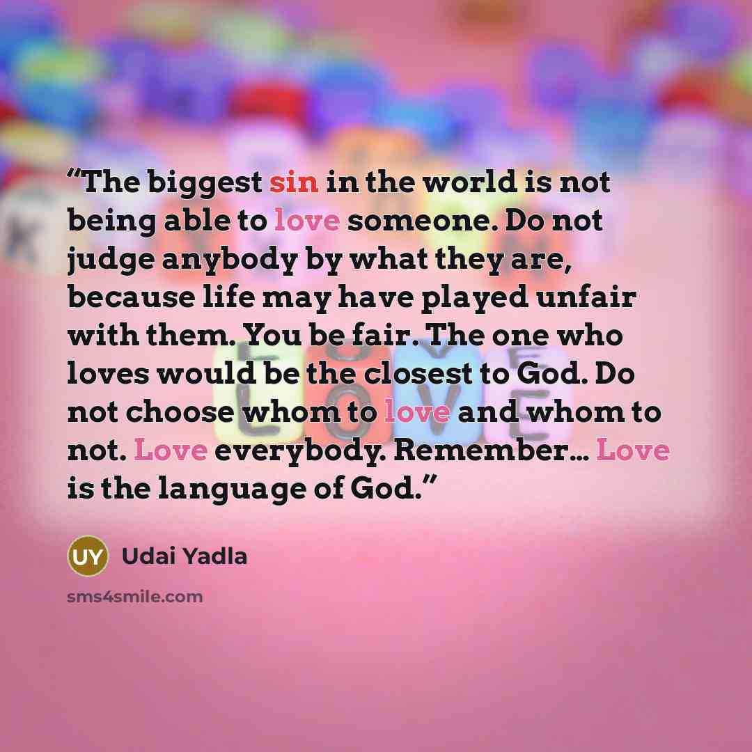 “The biggest sin in the world is not being able to love someone. Do not judge anybody by what they are, because life may have played unfair with them. You be fair. The one who loves would be the closest to God. Do not choose whom to love and whom to not. Love everybody. Remember… Love is the…” quote by Udai Yadla
