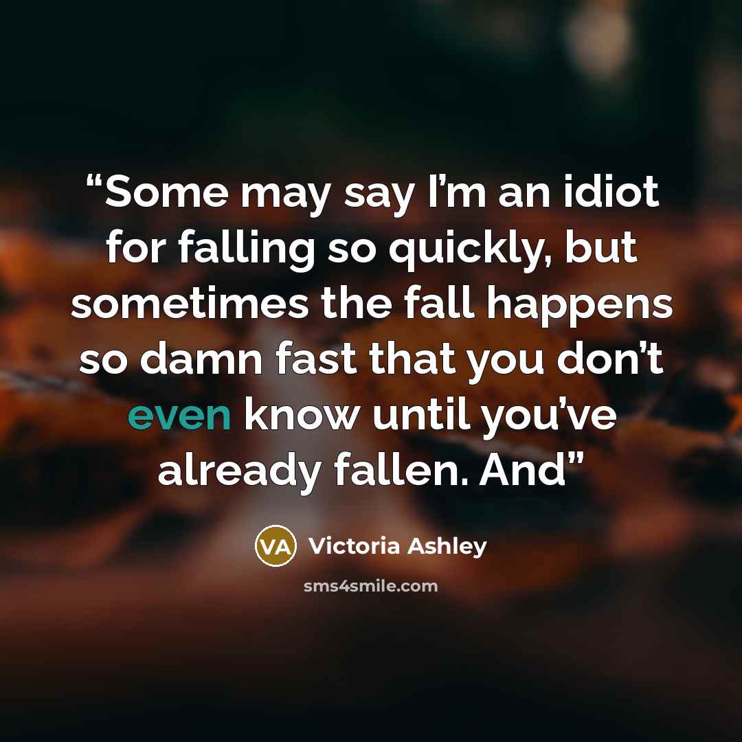 “Some may say I’m an idiot for falling so quickly, but sometimes the fall happens so damn fast that you don’t even know until you’ve already fallen. And” quote by Victoria Ashley