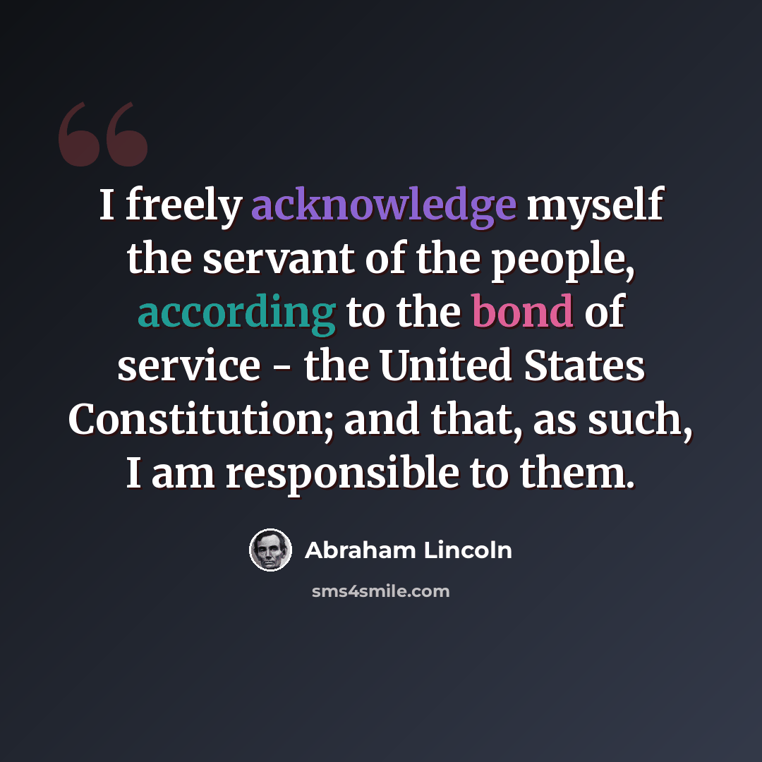 “I freely acknowledge myself the servant of the people, according to the bond of service - the United States Constitution; and that, as such, I am responsible to them.” quote by Abraham Lincoln