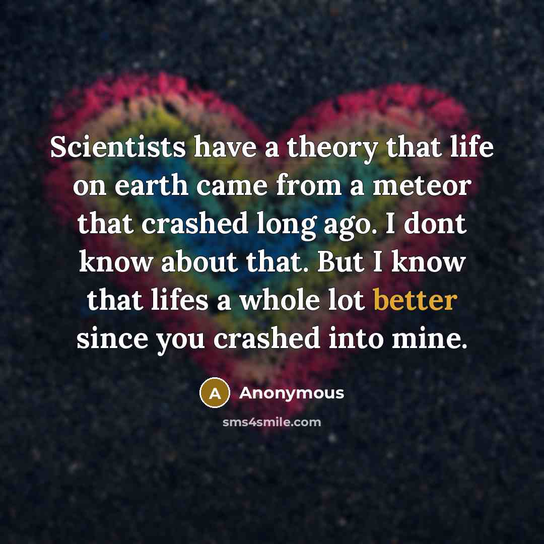 “Scientists have a theory that life on earth came from a meteor that crashed long ago. I dont know about that. But I know that lifes a whole lot better since you crashed into mine.” quote by Anonymous