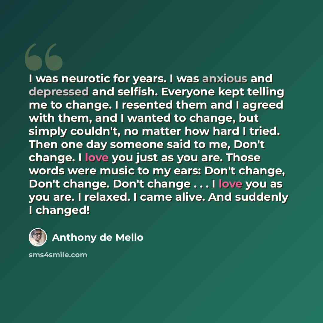 “I was neurotic for years. I was anxious and depressed and selfish. Everyone kept telling me to change. I resented them and I agreed with them, and I wanted to change, but simply couldn't, no matter how hard I tried. Then one day someone said to me, Don't change. I love you just as you are. Those…” quote by Anthony de Mello