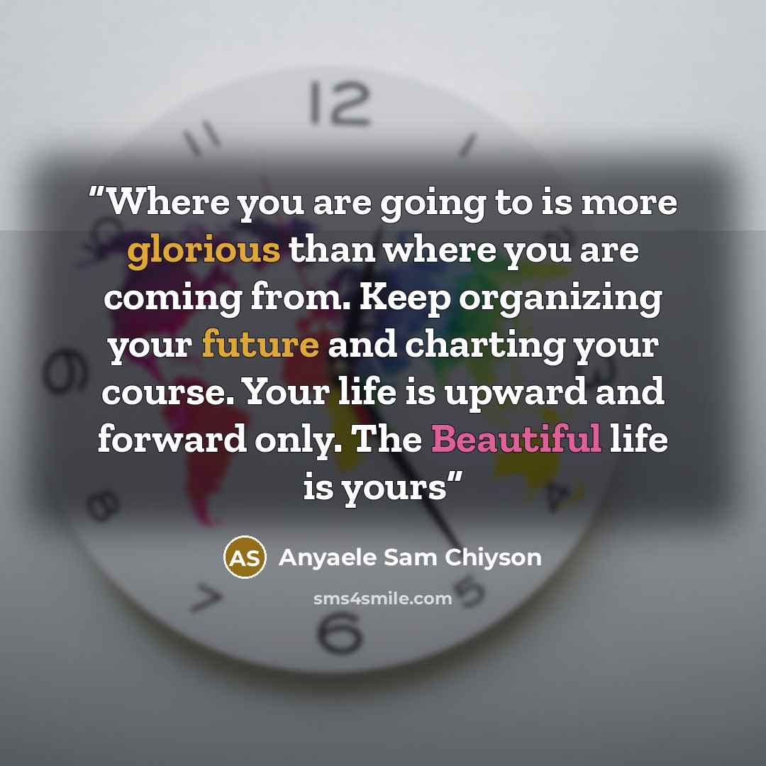 “Where you are going to is more glorious than where you are coming from. Keep organizing your future and charting your course. Your life is upward and forward only. The Beautiful life is yours” quote by Anyaele Sam Chiyson