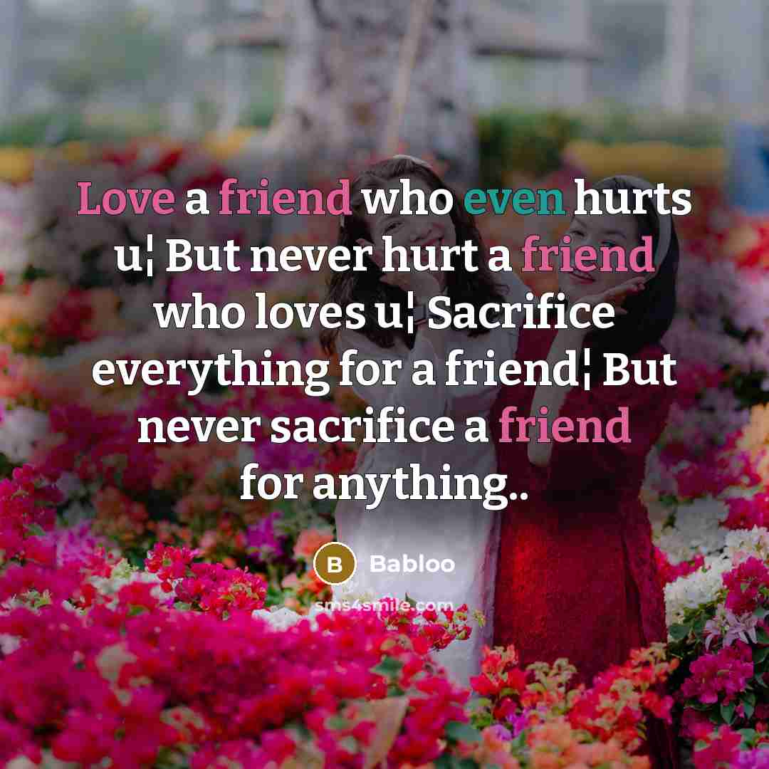 “Love a friend who even hurts u¦ But never hurt a friend who loves u¦ Sacrifice everything for a friend¦ But never sacrifice a friend for anything..” quote by Babloo