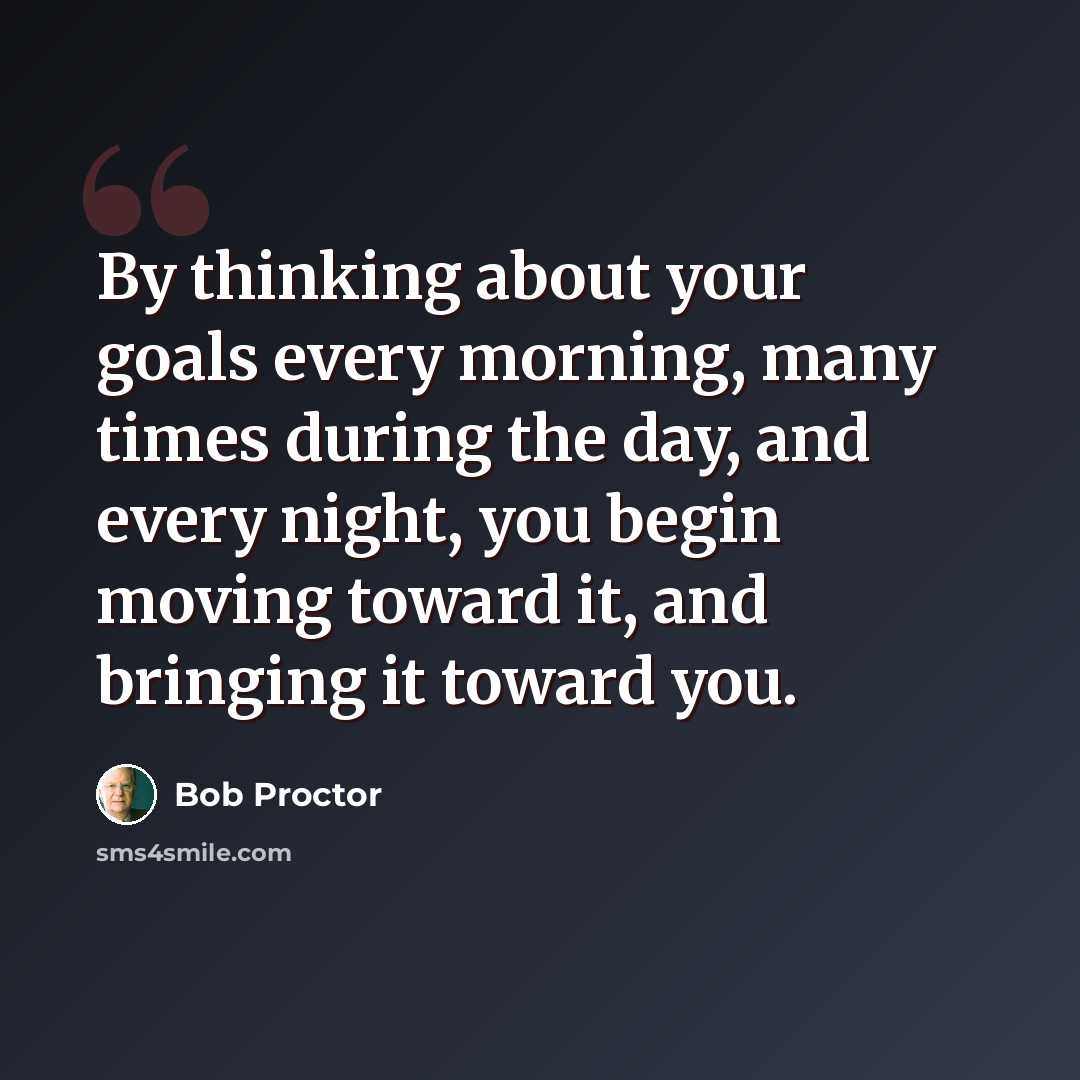 “By thinking about your goals every morning, many times during the day, and every night, you begin moving toward it, and bringing it toward you.” quote by Bob Proctor