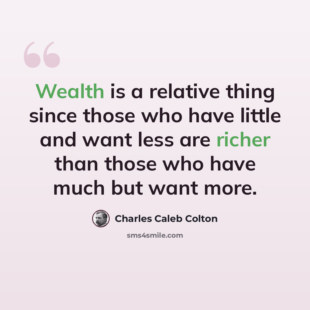 “Wealth is a relative thing since those who have little and want less are richer than those who have much but want more.” quote by Charles Caleb Colton
