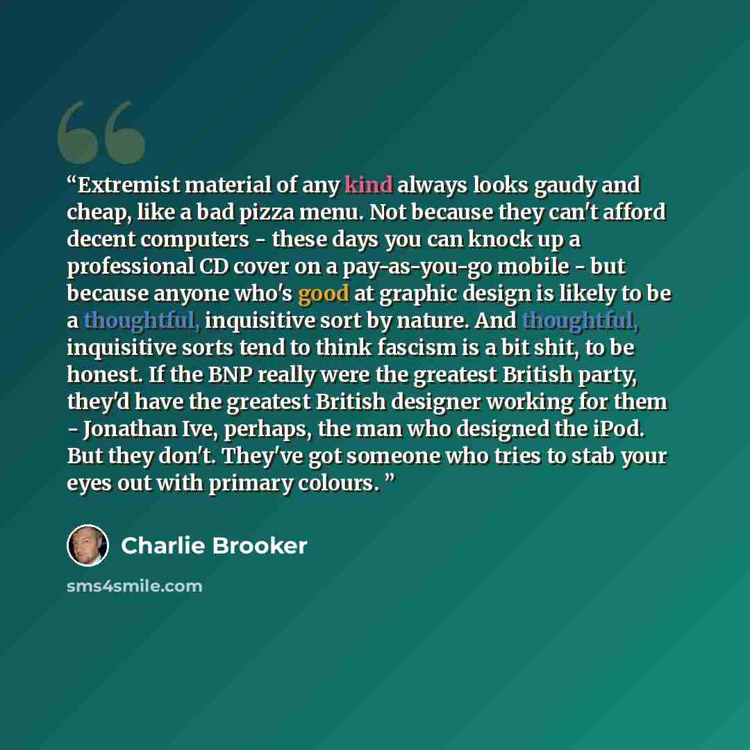 “Extremist material of any kind always looks gaudy and cheap, like a bad pizza menu. Not because they can't afford decent computers - these days you can knock up a professional CD cover on a pay-as-you-go mobile - but because anyone who's good at graphic design is likely to be a thoughtful…” quote by Charlie Brooker