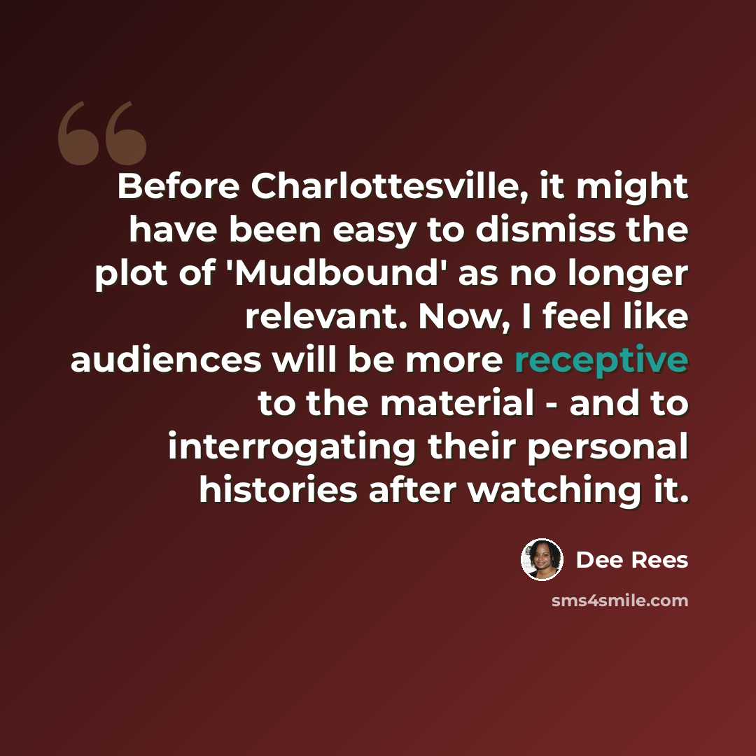 “Before Charlottesville, it might have been easy to dismiss the plot of 'Mudbound' as no longer relevant. Now, I feel like audiences will be more receptive to the material - and to interrogating their personal histories after watching it.” quote by Dee Rees