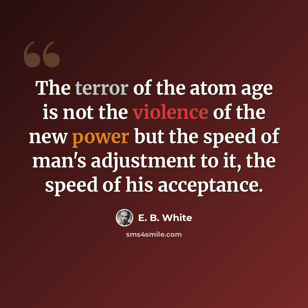 “The terror of the atom age is not the violence of the new power but the speed of man's adjustment to it, the speed of his acceptance.” quote by E. B. White