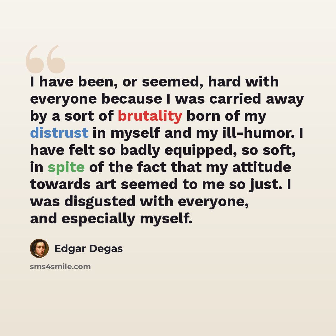 “I have been, or seemed, hard with everyone because I was carried away by a sort of brutality born of my distrust in myself and my ill-humor. I have felt so badly equipped, so soft, in spite of the fact that my attitude towards art seemed to me so just. I was disgusted with everyone, and especially…” quote by Edgar Degas