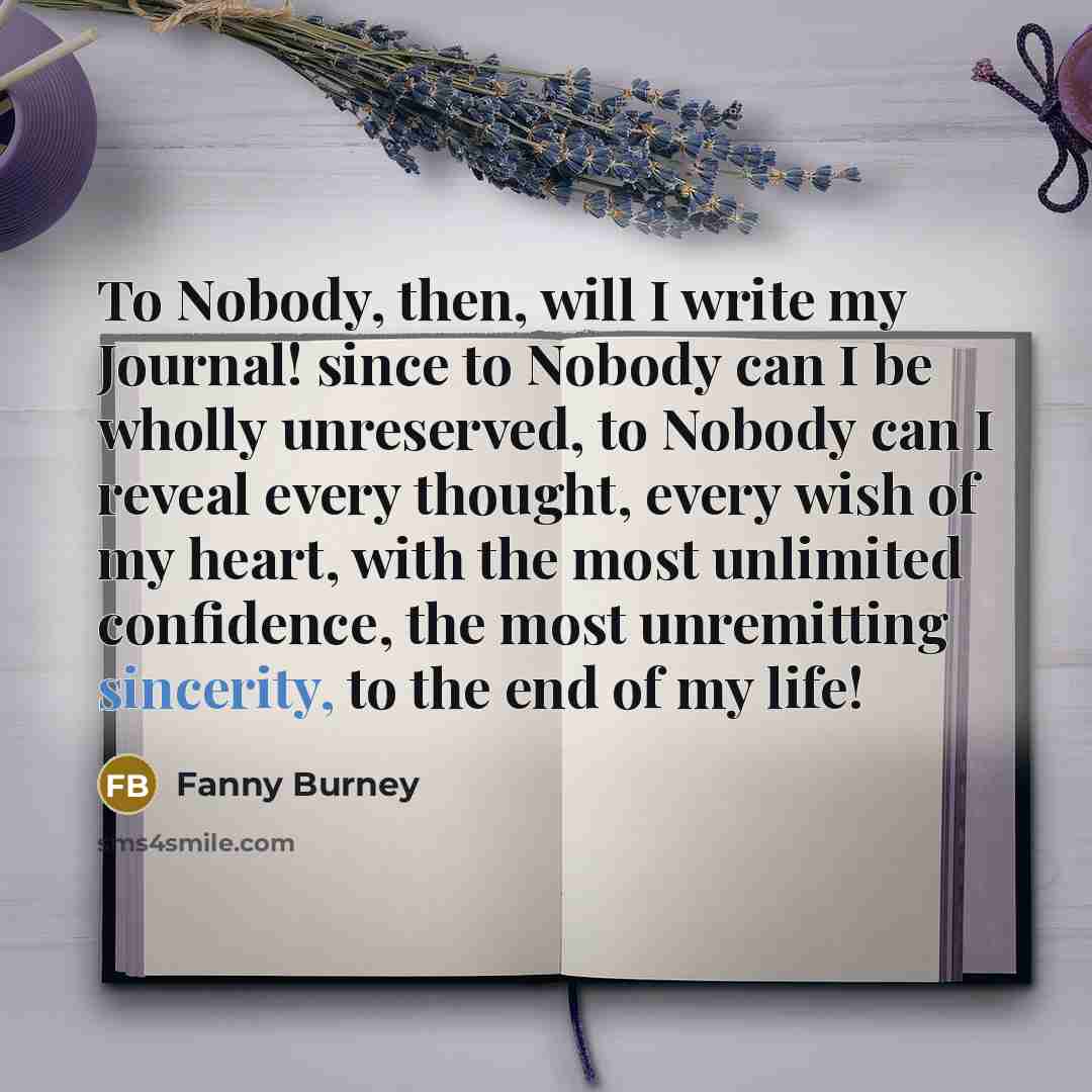 “To Nobody, then, will I write my Journal! since to Nobody can I be wholly unreserved, to Nobody can I reveal every thought, every wish of my heart, with the most unlimited confidence, the most unremitting sincerity, to the end of my life!” quote by Fanny Burney