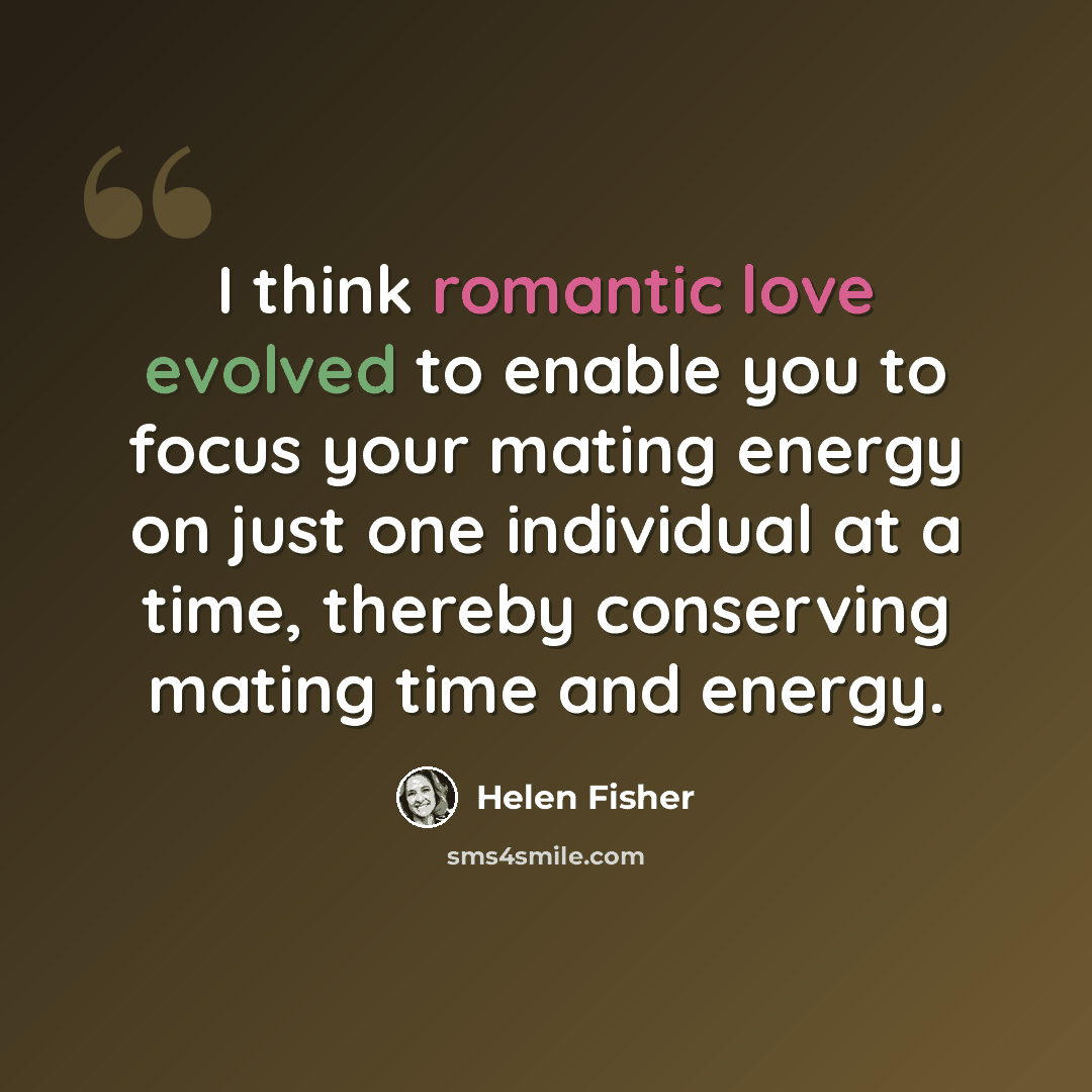 “I think romantic love evolved to enable you to focus your mating energy on just one individual at a time, thereby conserving mating time and energy.” quote by Helen Fisher