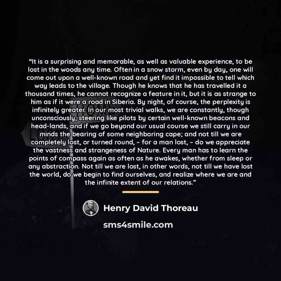 “It is a surprising and memorable, as well as valuable experience, to be lost in the woods any time. Often in a snow storm, even by day, one will come out upon a well-known road and yet find it impossible to tell which way leads to the village. Though he knows that he has travelled it a thousand…” quote by Henry David Thoreau