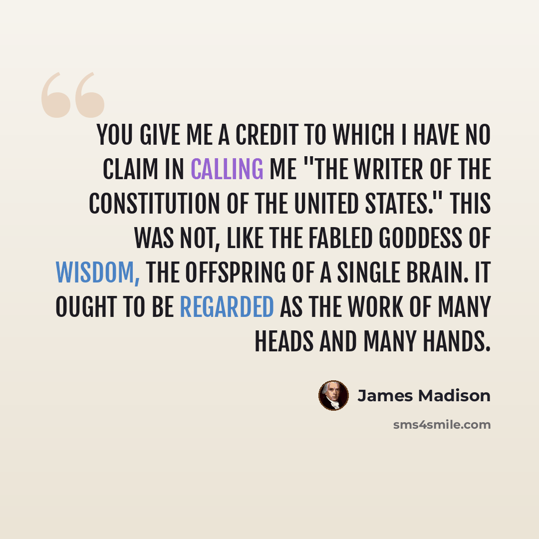 “You give me a credit to which I have no claim in calling me "the writer of the Constitution of the United States." This was not, like the fabled Goddess of Wisdom, the offspring of a single brain. It ought to be regarded as the work of many heads and many hands.” quote by James Madison