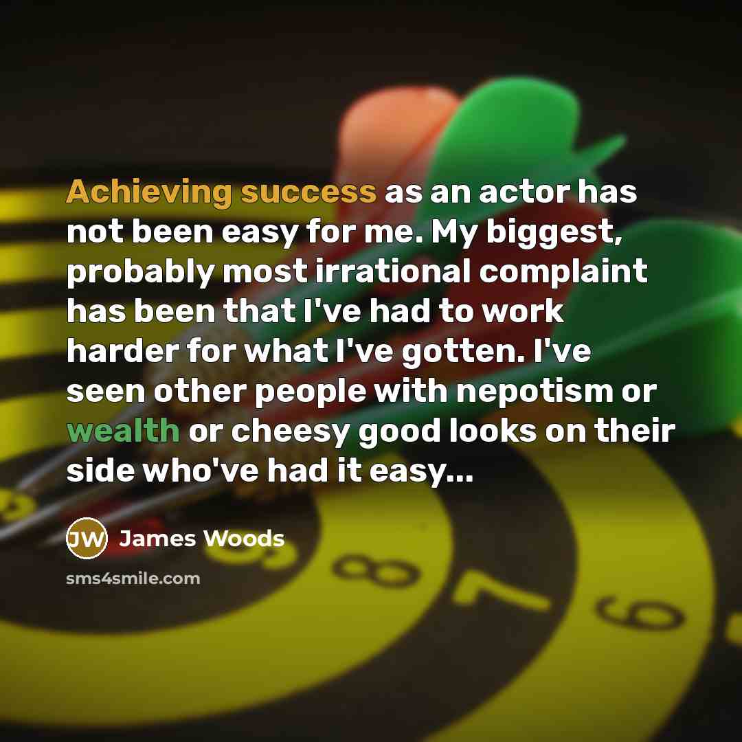 “Achieving success as an actor has not been easy for me. My biggest, probably most irrational complaint has been that I've had to work harder for what I've gotten. I've seen other people with nepotism or wealth or cheesy good looks on their side who've had it easy...” quote by James Woods