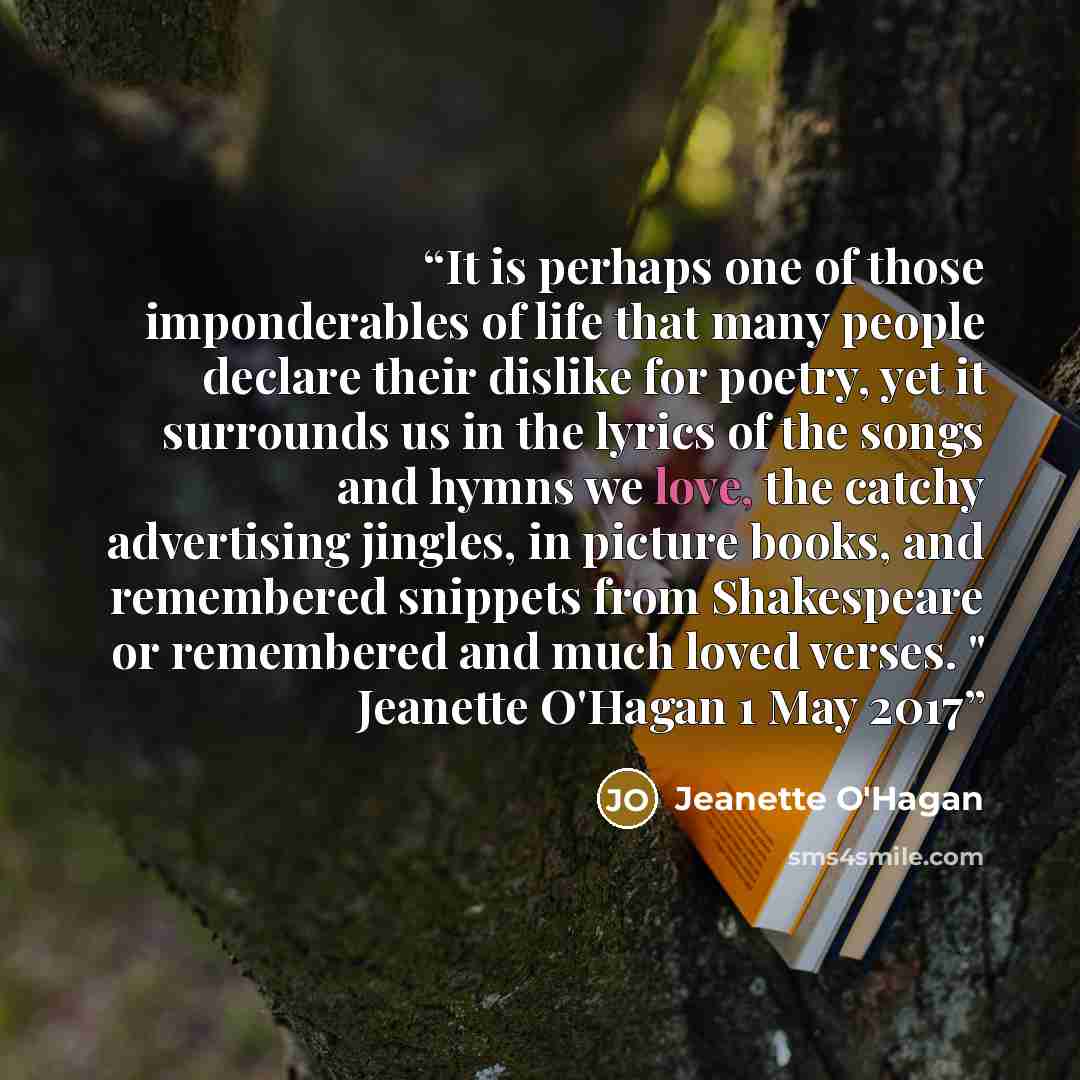 “It is perhaps one of those imponderables of life that many people declare their dislike for poetry, yet it surrounds us in the lyrics of the songs and hymns we love, the catchy advertising jingles, in picture books, and remembered snippets from Shakespeare or remembered and much loved verses. "…” quote by Jeanette O'Hagan