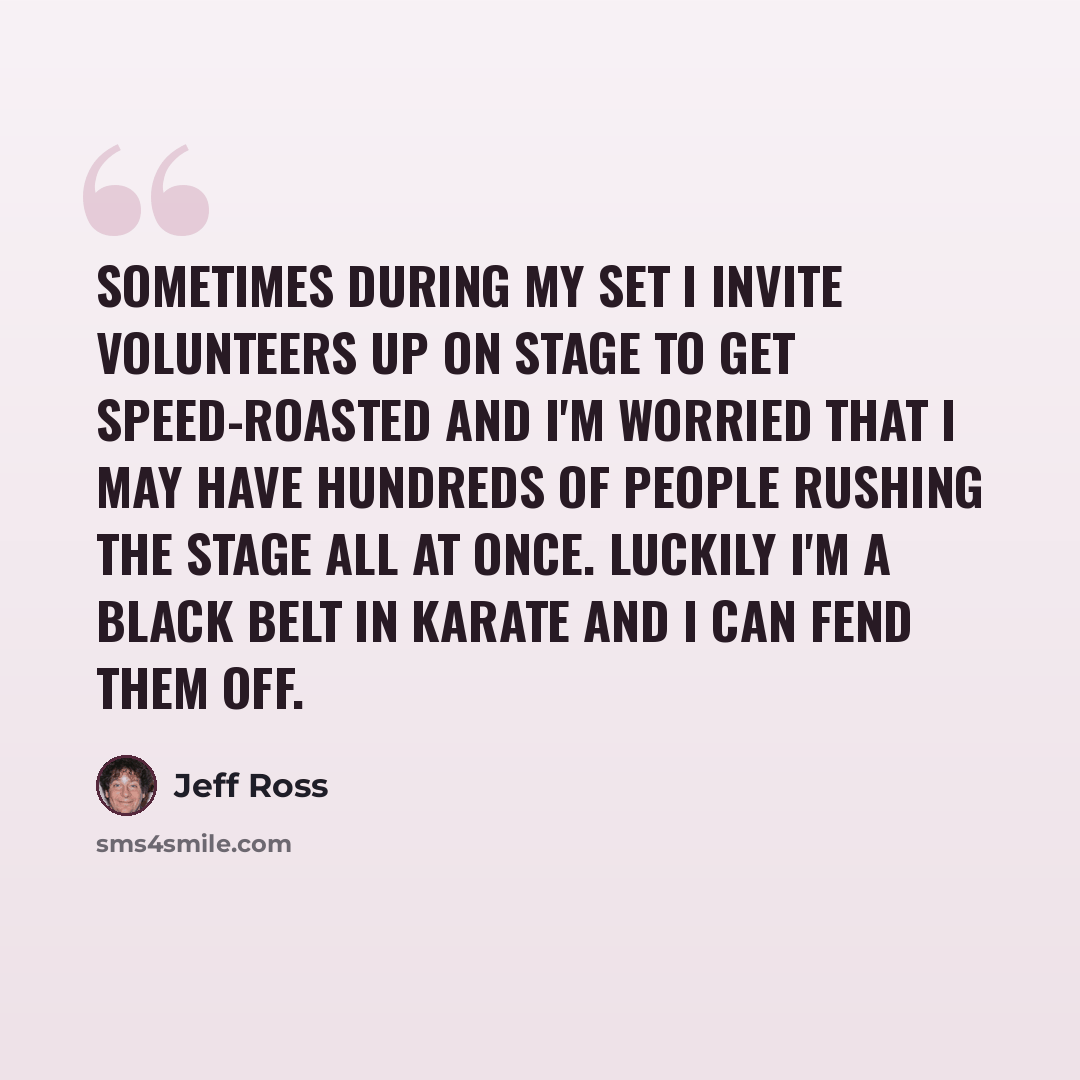 “Sometimes during my set I invite volunteers up on stage to get speed-roasted and I'm worried that I may have hundreds of people rushing the stage all at once. Luckily I'm a black belt in karate and I can fend them off.” quote by Jeff Ross