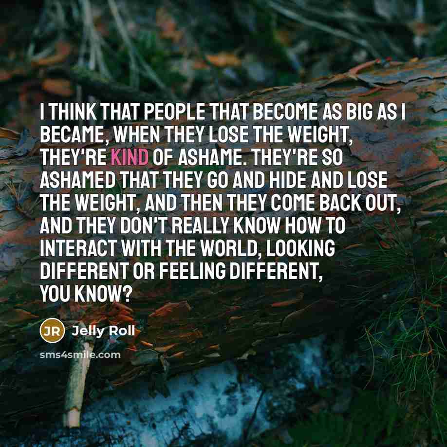 “I think that people that become as big as I became, when they lose the weight, they're kind of ashame. They're so ashamed that they go and hide and lose the weight, and then they come back out, and they don't really know how to interact with the world, looking different or feeling different, you…” quote by Jelly Roll
