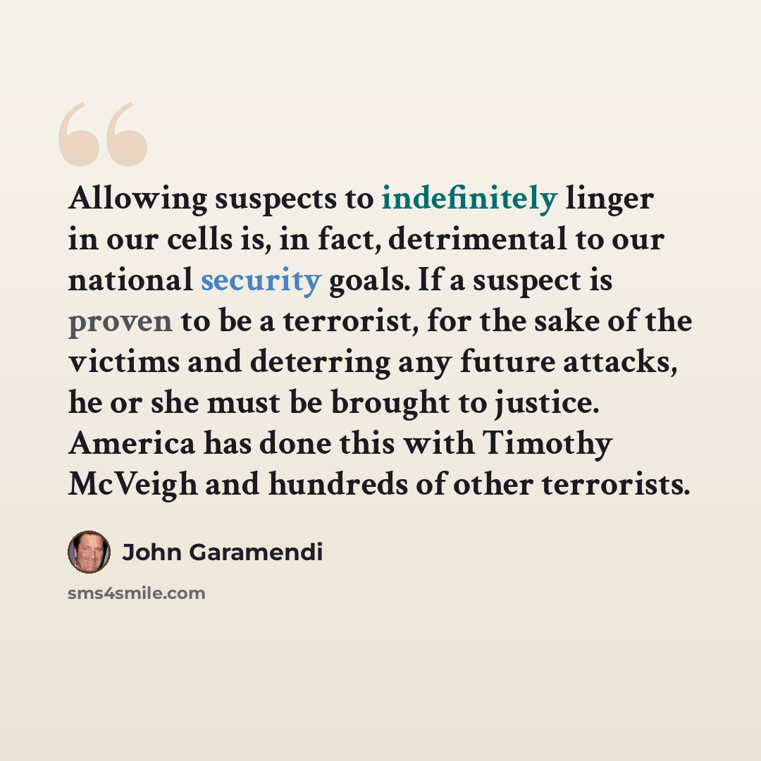 “Allowing suspects to indefinitely linger in our cells is, in fact, detrimental to our national security goals. If a suspect is proven to be a terrorist, for the sake of the victims and deterring any future attacks, he or she must be brought to justice. America has done this with Timothy McVeigh…” quote by John Garamendi